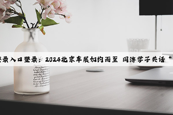 Kaiyun登录入口登录：2024北京车展如约而至 同济学子共话“新汽车”